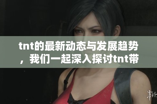 tnt的最新动态与发展趋势，我们一起深入探讨tnt带来的影响和变化
