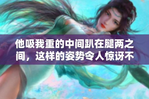 他吸我重的中间趴在腿两之间，这样的姿势令人惊讶不已