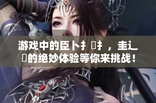游戏中的臣卜扌喿扌，圭辶畐的绝妙体验等你来挑战！