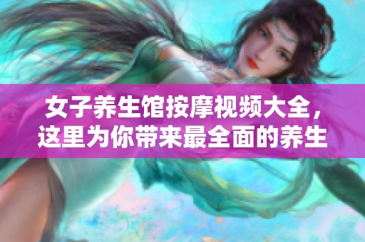 女子养生馆按摩视频大全，这里为你带来最全面的养生按摩体验与技巧分享