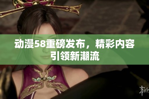 动漫58重磅发布，精彩内容引领新潮流