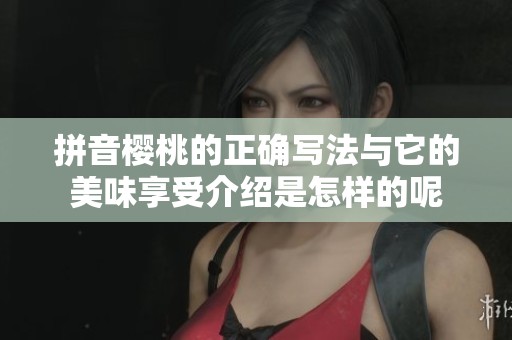 拼音樱桃的正确写法与它的美味享受介绍是怎样的呢