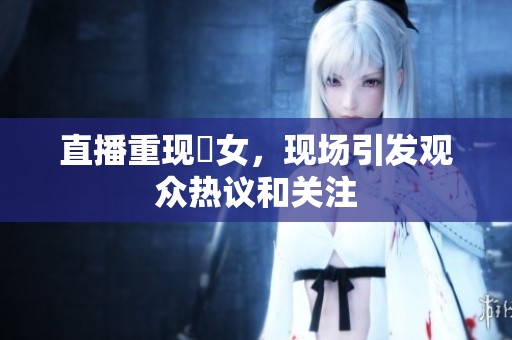 直播重现祼女，现场引发观众热议和关注