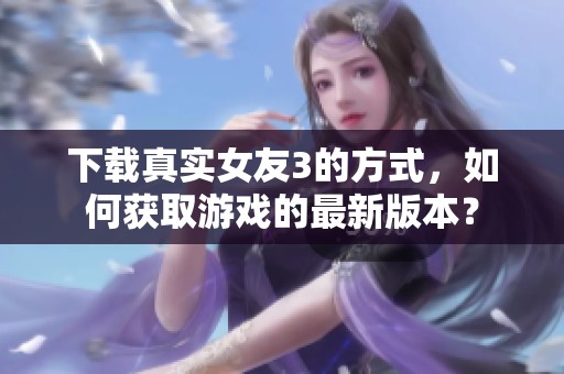 下载真实女友3的方式，如何获取游戏的最新版本？