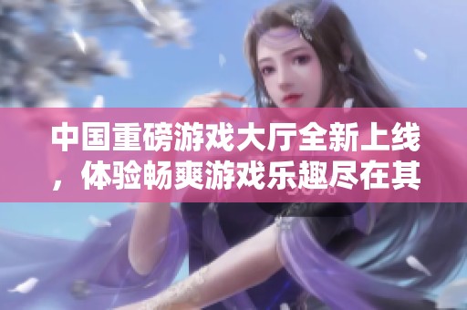 中国重磅游戏大厅全新上线，体验畅爽游戏乐趣尽在其中