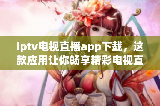 iptv电视直播app下载，这款应用让你畅享精彩电视直播体验