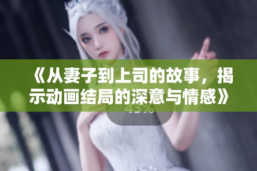 《从妻子到上司的故事，揭示动画结局的深意与情感》