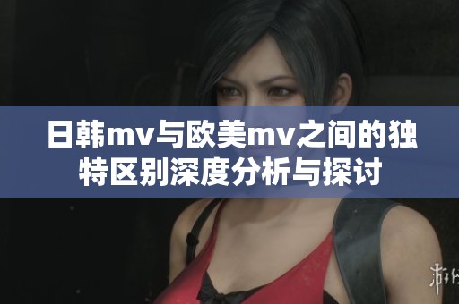 日韩mv与欧美mv之间的独特区别深度分析与探讨