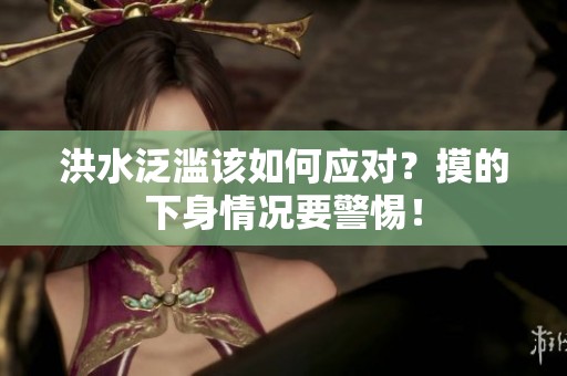 洪水泛滥该如何应对？摸的下身情况要警惕！