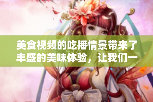 美食视频的吃播情景带来了丰盛的美味体验，让我们一起享受吧