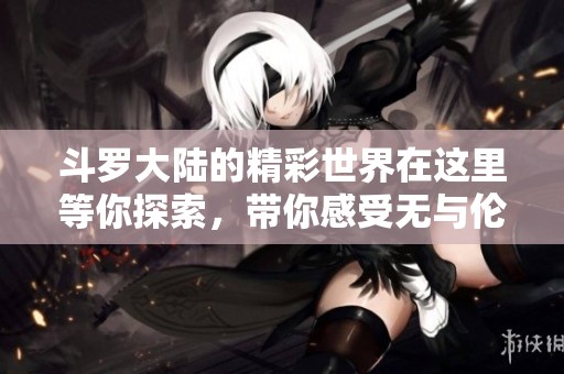 斗罗大陆的精彩世界在这里等你探索，带你感受无与伦比的冒险之旅