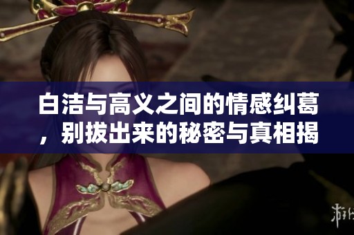 白洁与高义之间的情感纠葛，别拔出来的秘密与真相揭秘