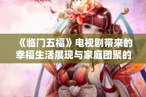 《临门五福》电视剧带来的幸福生活展现与家庭团聚的温暖故事