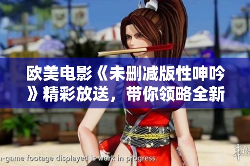 欧美电影《未删减版性呻吟》精彩放送，带你领略全新视角！