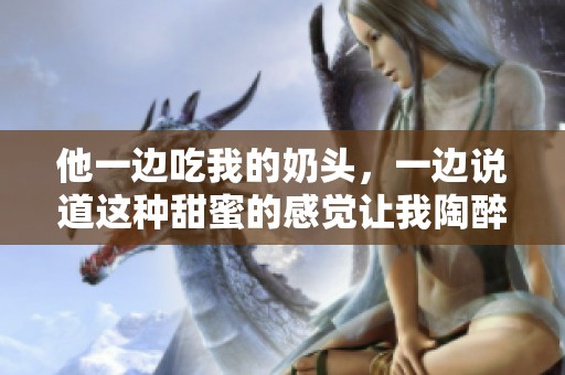 他一边吃我的奶头，一边说道这种甜蜜的感觉让我陶醉无比。