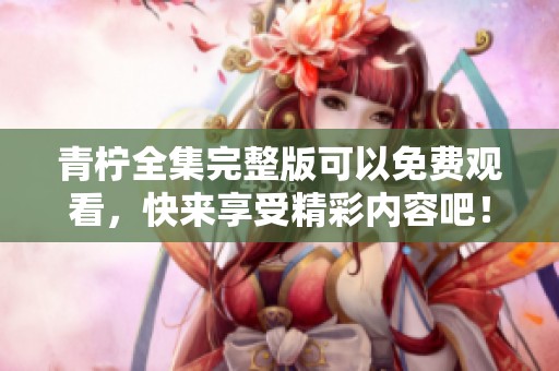 青柠全集完整版可以免费观看，快来享受精彩内容吧！