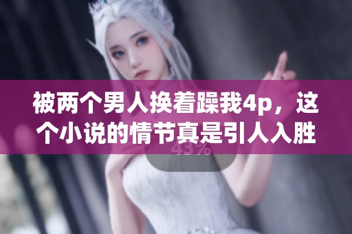 被两个男人换着躁我4p，这个小说的情节真是引人入胜！