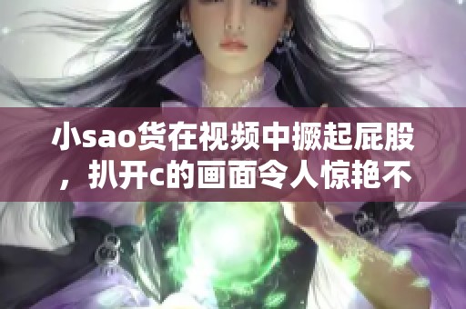 小sao货在视频中撅起屁股，扒开c的画面令人惊艳不已
