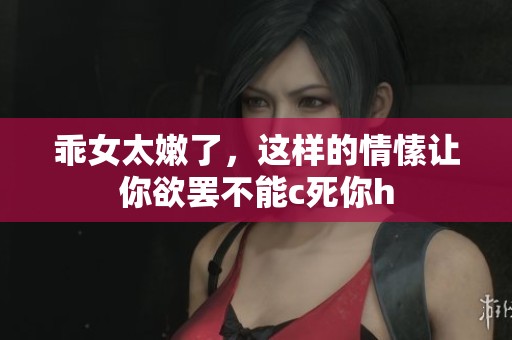 乖女太嫩了，这样的情愫让你欲罢不能c死你h