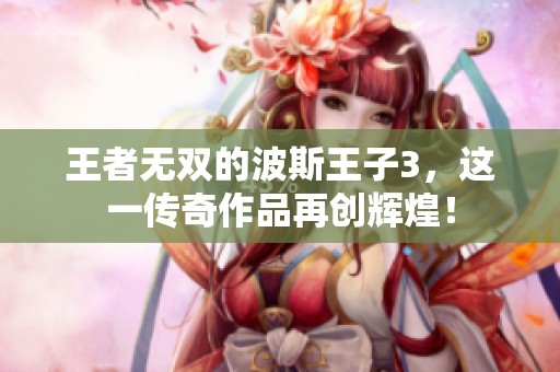 王者无双的波斯王子3，这一传奇作品再创辉煌！