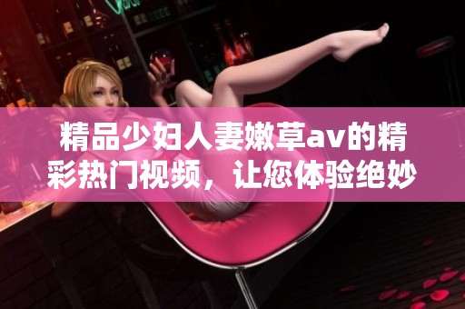 精品少妇人妻嫩草**的精彩热门视频，让您体验绝妙的视听享受与享乐。