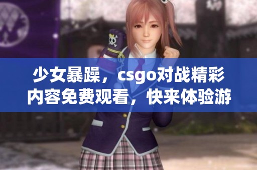 少女暴躁，csgo对战精彩内容免费观看，快来体验游戏的乐趣吧！