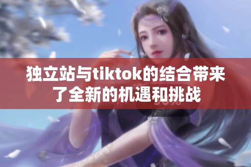 独立站与tiktok的结合带来了全新的机遇和挑战