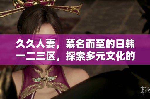 **人妻，慕名而至的日韩一二三区，探索多元文化的魅力与精彩