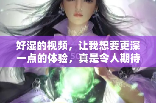 好湿的视频，让我想要更深一点的体验，真是令人期待的时刻！