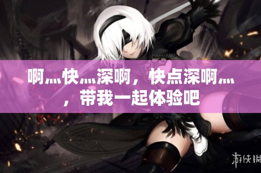 啊灬快灬深啊，快点深啊灬，带我一起体验吧