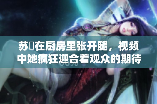 苏玥在厨房里张开腿，视频中她疯狂迎合着观众的期待