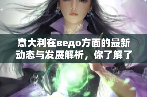 意大利在ведо方面的最新动态与发展解析，你了解了吗