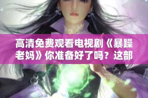 高清免费观看电视剧《暴躁老妈》你准备好了吗？这部剧带你感受不一样的亲情故事