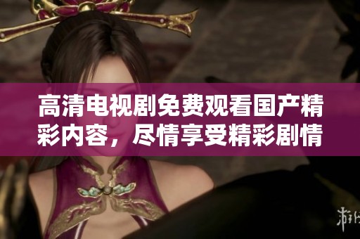 高清电视剧免费观看国产精彩内容，尽情享受精彩剧情与角色发展