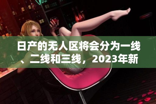 日产的无人区将会分为一线、二线和三线，2023年新动态揭晓
