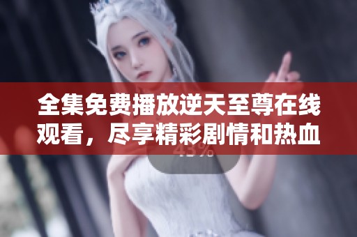 全集免费播放逆天至尊在线观看，尽享精彩剧情和热血激情！