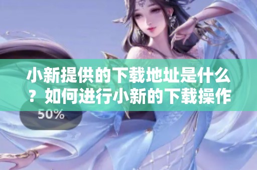 小新提供的下载地址是什么？如何进行小新的下载操作步骤详解。