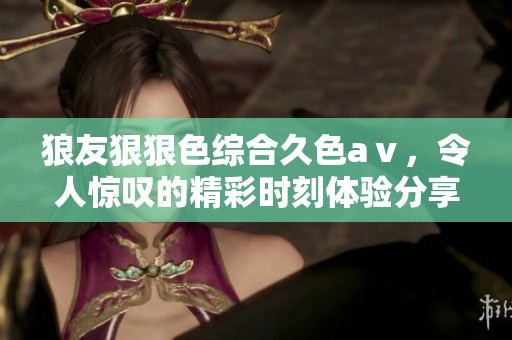 狼友*****久色aⅴ，令人惊叹的精彩时刻体验分享