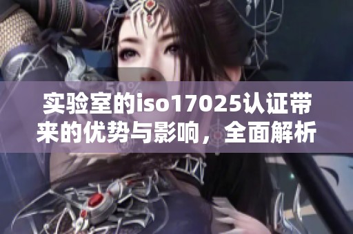 实验室的iso17025认证带来的优势与影响，全面解析这一重要标准