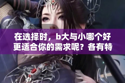 在选择时，b大与小哪个好更适合你的需求呢？各有特色，值得深思。