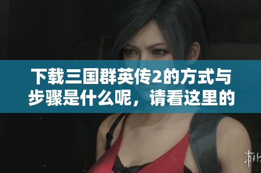 下载三国群英传2的方式与步骤是什么呢，请看这里的详细介绍。