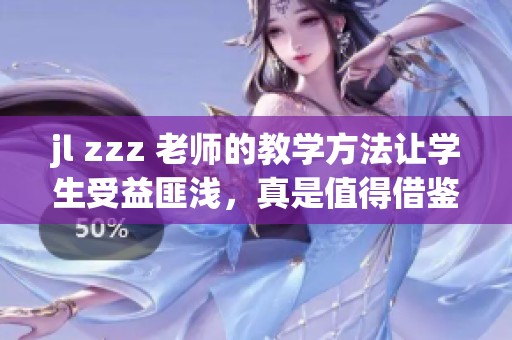 jl zzz 老师的教学方法让学生受益匪浅，真是值得借鉴的好榜样