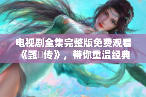 电视剧全集完整版免费观看《甄嬛传》，带你重温经典故事尽在此处