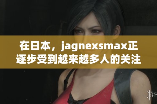在日本，jagnexsmax正逐步受到越来越多人的关注与喜爱