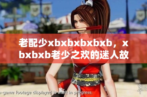 老配少xbxbxbxbxb，xbxbxb老少之欢的迷人故事
