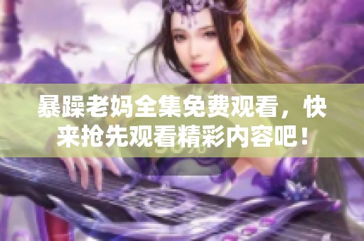 暴躁老妈全集免费观看，快来抢先观看精彩内容吧！
