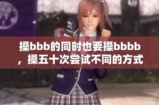 搡bbb的同时也要搡bbbb，搡五十次尝试不同的方式才能顺利进行