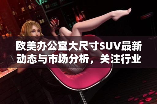 欧美办公室大尺寸SUV最新动态与市场分析，关注行业新趋势和发展机会