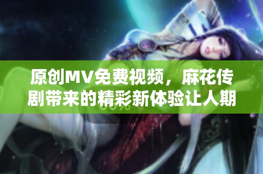 原创MV免费视频，麻花传剧带来的精彩新体验让人期待