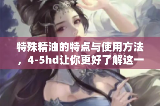 特殊精油的特点与使用方法，4-5hd让你更好了解这一产品
